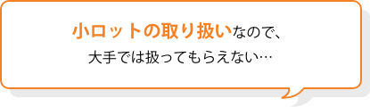 小ロットの取り扱いなので、大手では扱ってもらえない……