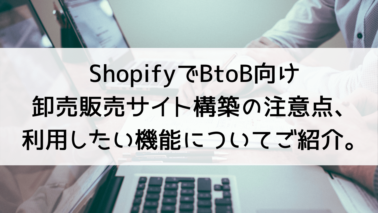 ShopifyでBtoB向け卸売販売サイト構築の注意点、利用したい機能についてご紹介。