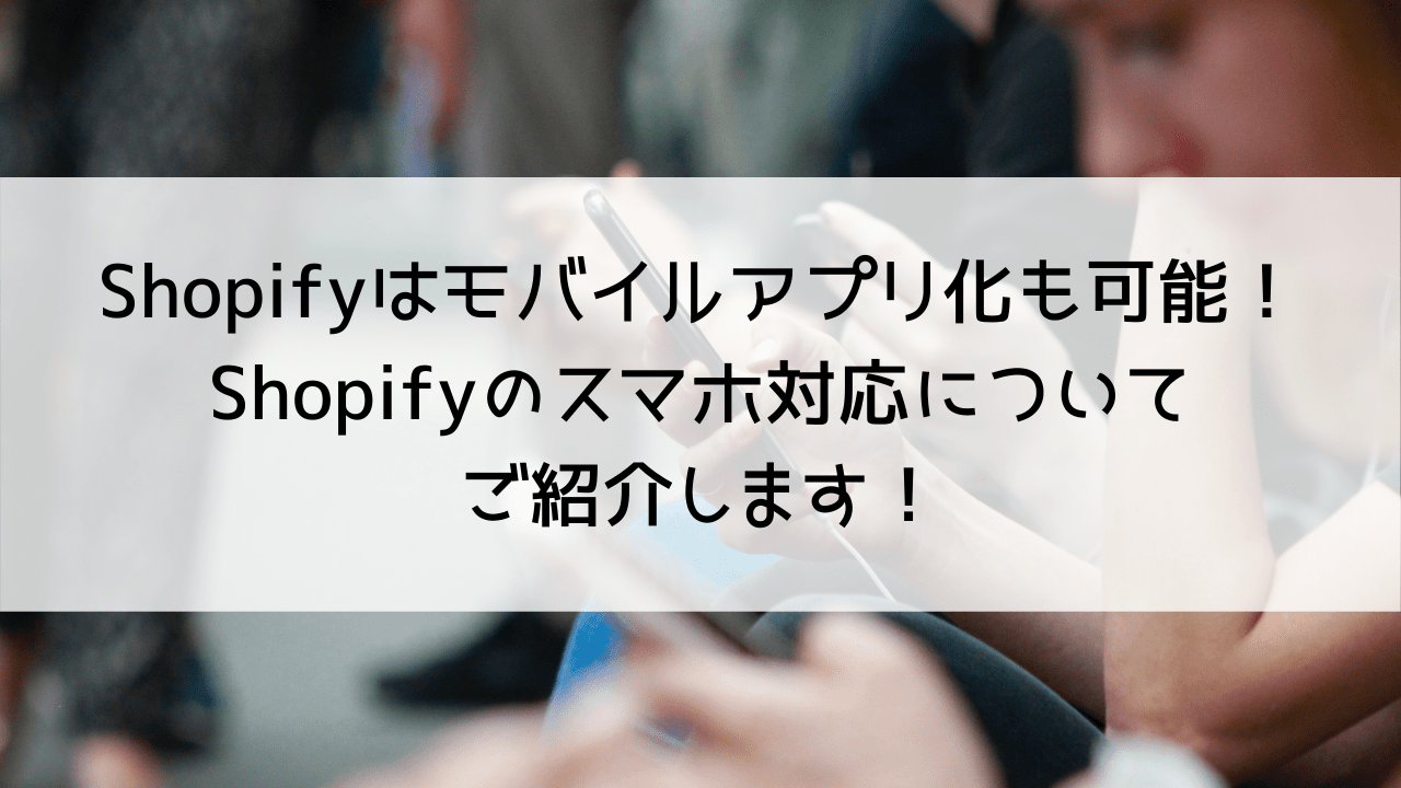 Shopifyショップはモバイルアプリ化も可能！Shopifyのスマホ対応についてご紹介します！