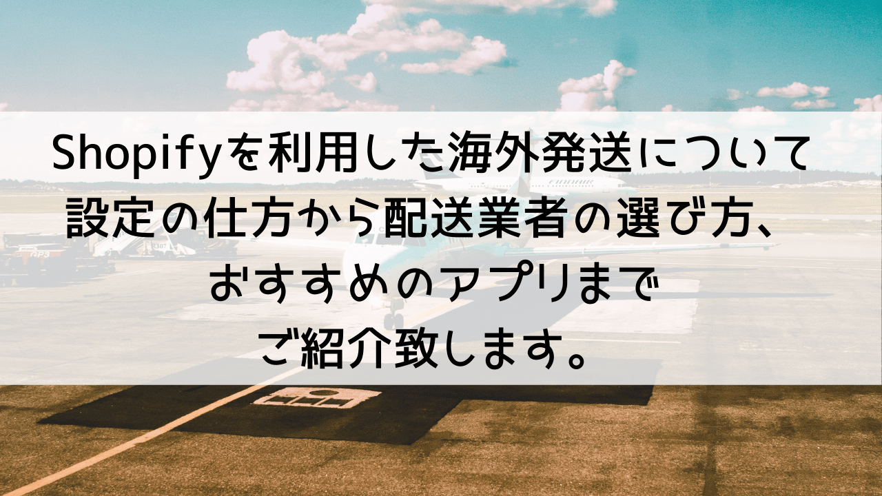 Shopifyを利用した海外発送について、設定の仕方から配送業者の選び方、おすすめのアプリまでご紹介致します！