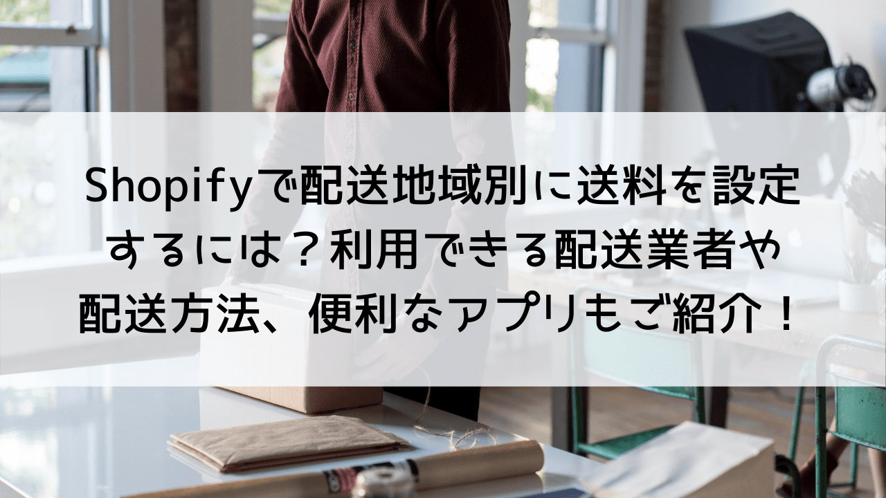 Shopifyで配送地域別に送料を設定するには？利用できる配送業者や配送方法、便利なアプリもご紹介！