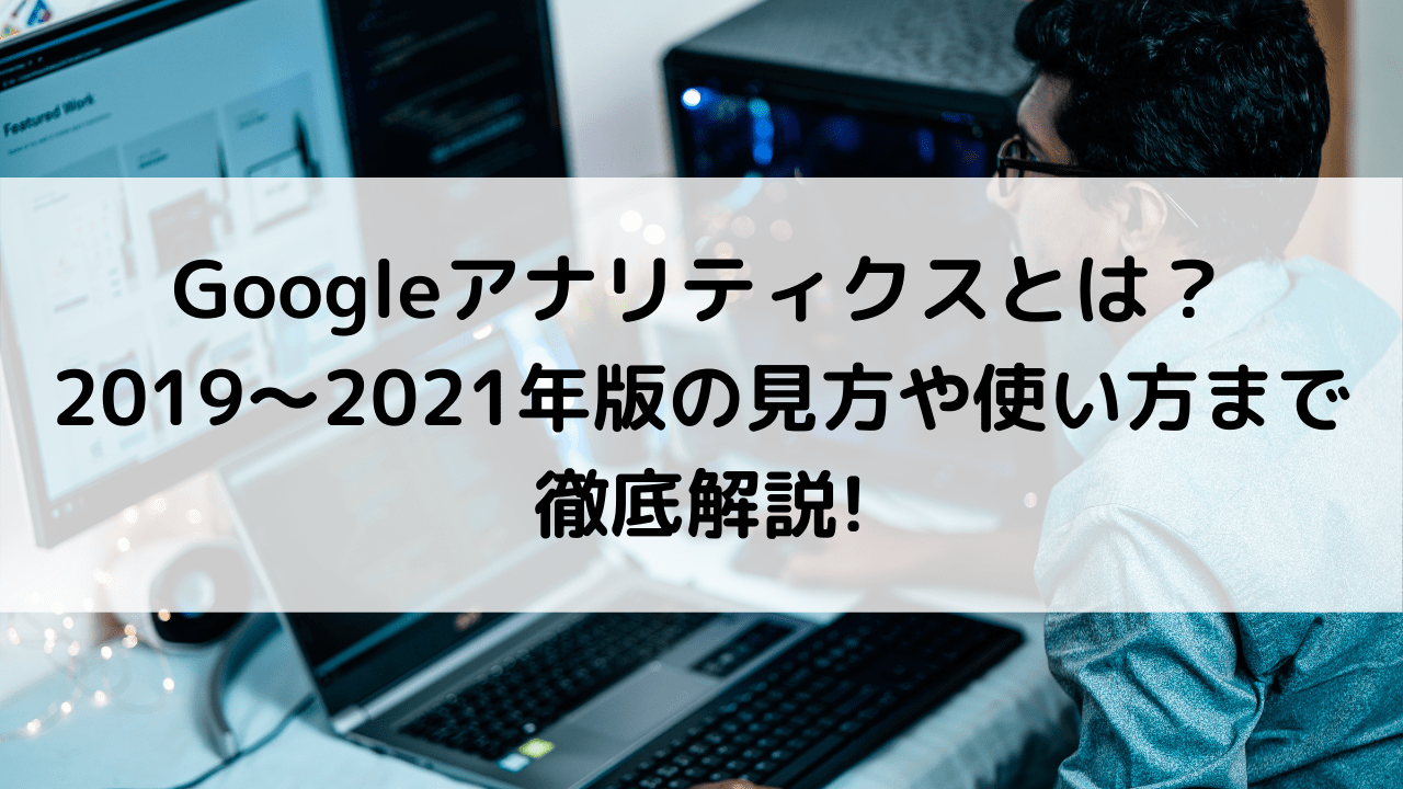 Googleアナリティクスとは？2019～2021年版の見方や使い方まで徹底解説